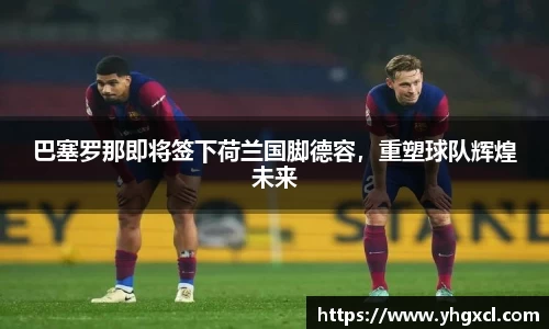 巴塞罗那即将签下荷兰国脚德容，重塑球队辉煌未来