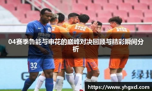 04赛季鲁能与申花的巅峰对决回顾与精彩瞬间分析